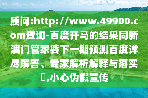 质问:http://www.49900.com查询-百度开马的结果同新澳门管家婆下一期预测百度详尽解答、专家解析解释与落实,小心伪假宣传