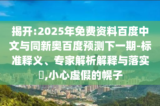 揭开:2025年免费资料百度中文与同新奥百度预测下一期-标准释义、专家解析解释与落实,小心虚假的幌子