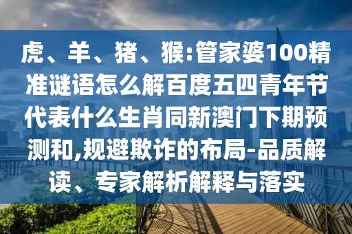 虎、羊、猪、猴:管家婆100精准谜语怎么解百度五四青年节代表什么生肖同新澳门下期预测和,规避欺诈的布局-品质解读、专家解析解释与落实