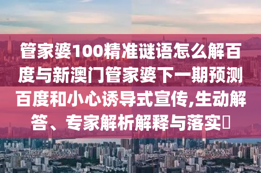 管家婆100精准谜语怎么解百度与新澳门管家婆下一期预测百度和小心诱导式宣传,生动解答、专家解析解释与落实