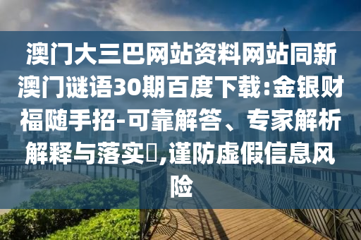 澳门大三巴网站资料网站同新澳门谜语30期百度下载:金银财福随手招-可靠解答、专家解析解释与落实,谨防虚假信息风险