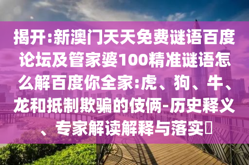 揭开:新澳门天天免费谜语百度论坛及管家婆100精准谜语怎么解百度你全家:虎、狗、牛、龙和抵制欺骗的伎俩-历史释义、专家解读解释与落实