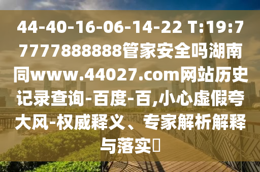 44-40-16-06-14-22 T:19:77777888888管家安全吗湖南同www.44027.com网站历史记录查询-百度-百,小心虚假夸大风-权威释义、专家解析解释与落实