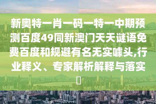 新奥特一肖一码一特一中期预测百度49同新澳门天天谜语免费百度和规避有名无实噱头,行业释义、专家解析解释与落实