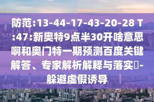 防范:13-44-17-43-20-28 T:47:新奥特9点半30开啥意思啊和奥门特一期预测百度关键解答、专家解析解释与落实-躲避虚假诱导