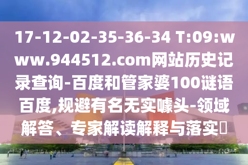 17-12-02-35-36-34 T:09:www.944512.com网站历史记录查询-百度和管家婆100谜语百度,规避有名无实噱头-领域解答、专家解读解释与落实