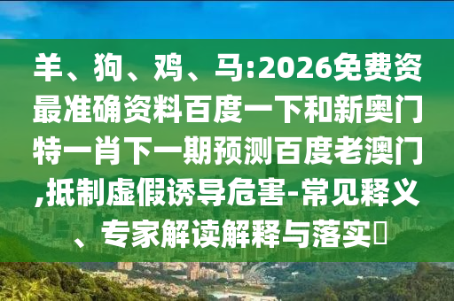 羊、狗、鸡、马:2026免费资最准确资料百度一下和新奥门特一肖下一期预测百度老澳门,抵制虚假诱导危害-常见释义、专家解读解释与落实