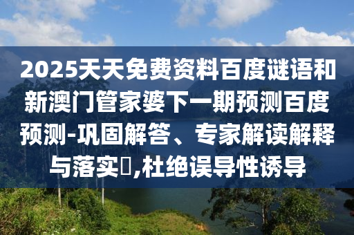2025天天免费资料百度谜语和新澳门管家婆下一期预测百度预测-巩固解答、专家解读解释与落实,杜绝误导性诱导