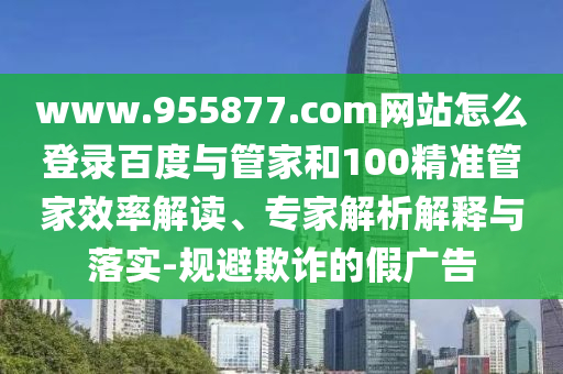 www.955877.com网站怎么登录百度与管家和100精准管家效率解读、专家解析解释与落实-规避欺诈的假广告