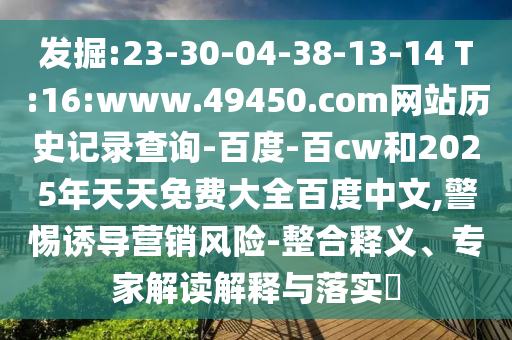 发掘:23-30-04-38-13-14 T:16:www.49450.com网站历史记录查询-百度-百cw和2025年天天免费大全百度中文,警惕诱导营销风险-整合释义、专家解读解释与落实​