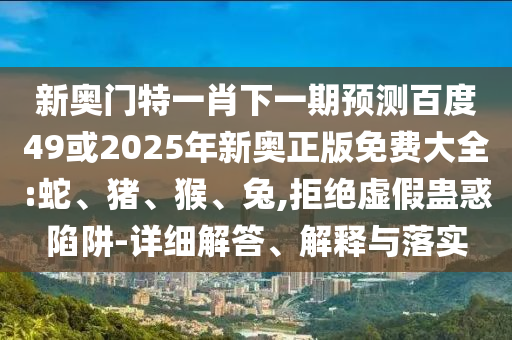 新奥门特一肖下一期预测百度49或2025年新奥正版免费大全:蛇、猪、猴、兔,拒绝虚假蛊惑陷阱-详细解答、解释与落实