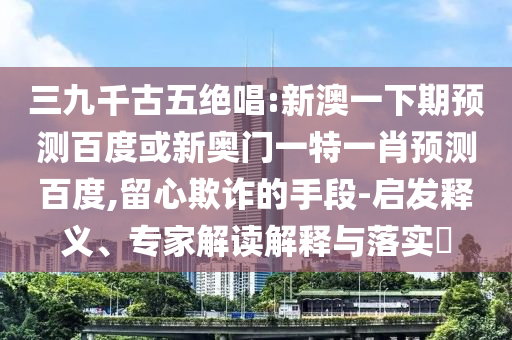 三九千古五绝唱:新澳一下期预测百度或新奥门一特一肖预测百度,留心欺诈的手段-启发释义、专家解读解释与落实