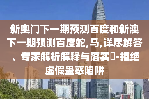 新奥门下一期预测百度和新澳下一期预测百度蛇,马,详尽解答、专家解析解释与落实-拒绝虚假蛊惑陷阱