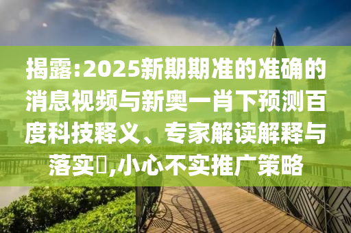 揭露:2025新期期准的准确的消息视频与新奥一肖下预测百度科技释义、专家解读解释与落实,小心不实推广策略