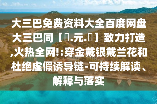 大三巴免费资料大全百度网盘大三巴同【狀.元.紅】致力打造,火热全网!:穿金戴银戴兰花和杜绝虚假诱导链-可持续解读、解释与落实