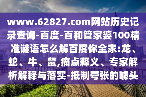 www.62827.com网站历史记录查询-百度-百和管家婆100精准谜语怎么解百度你全家:龙、蛇、牛、鼠,痛点释义、专家解析解释与落实-抵制夸张的噱头