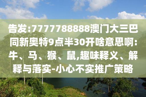 告发:7777788888澳门大三巴同新奥特9点半30开啥意思啊:牛、马、猴、鼠,趣味释义、解释与落实-小心不实推广策略