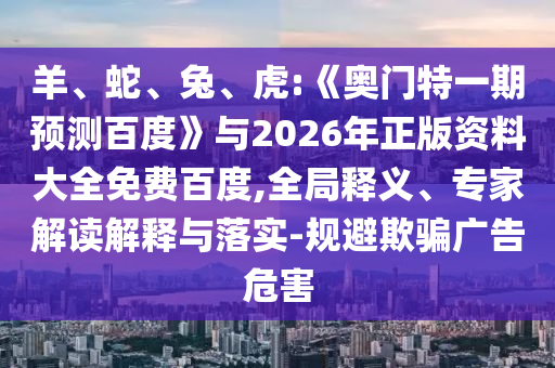 羊、蛇、兔、虎:《奥门特一期预测百度》与2026年正版资料大全免费百度,全局释义、专家解读解释与落实-规避欺骗广告危害