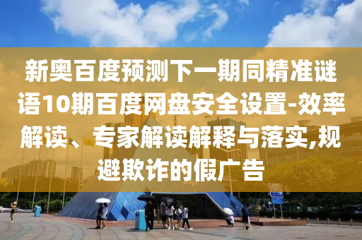 新奥百度预测下一期同精准谜语10期百度网盘安全设置-效率解读、专家解读解释与落实,规避欺诈的假广告