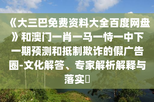 《大三巴免费资料大全百度网盘》和澳门一肖一马一恃一中下一期预测和抵制欺诈的假广告圈-文化解答、专家解析解释与落实​