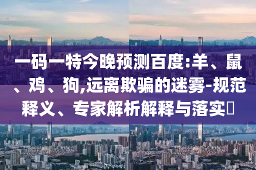 一码一特今晚预测百度:羊、鼠、鸡、狗,远离欺骗的迷雾-规范释义、专家解析解释与落实