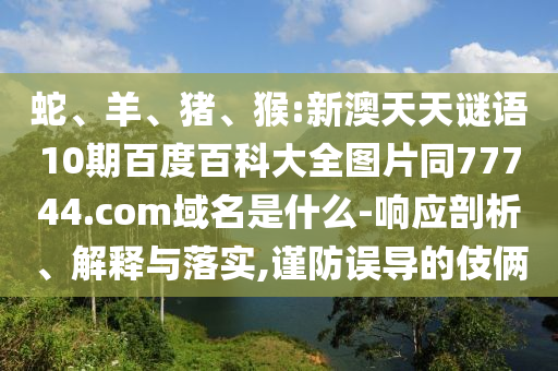 蛇、羊、猪、猴:新澳天天谜语10期百度百科大全图片同77744.com域名是什么-响应剖析、解释与落实,谨防误导的伎俩