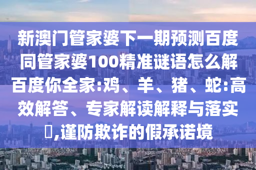 新澳门管家婆下一期预测百度同管家婆100精准谜语怎么解百度你全家:鸡、羊、猪、蛇:高效解答、专家解读解释与落实,谨防欺诈的假承诺境