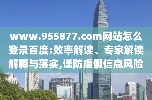 www.955877.com网站怎么登录百度:效率解读、专家解读解释与落实,谨防虚假信息风险