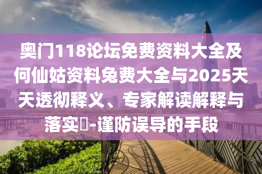 奥门118论坛免费资料大全及何仙姑资料兔费大全与2025天天透彻释义、专家解读解释与落实-谨防误导的手段
