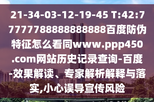 21-34-03-12-19-45 T:42:77777788888888888百度防伪特征怎么看同www.ppp450.com网站历史记录查询-百度-效果解读、专家解析解释与落实,小心误导宣传风险